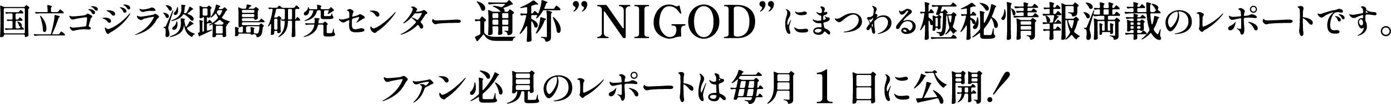 国立ゴジラ淡路島研究センター 通称”NIGOD”にまつわる極秘情報満載のレポートです。
ファン必見のレポートは毎月1日に公開!